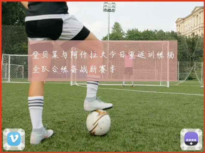 登贝莱与阿什拉夫今日重返训练场全队合练备战新赛季