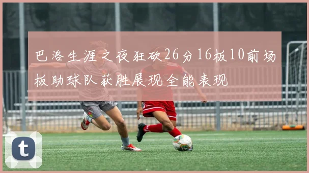 巴洛生涯之夜狂砍26分16板10前场板助球队获胜展现全能表现