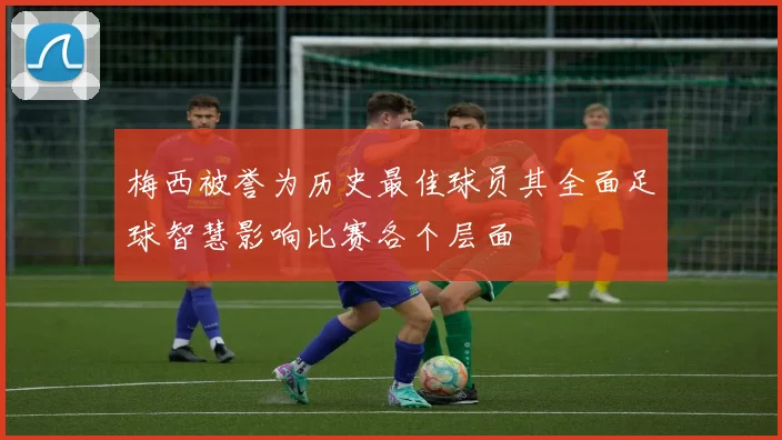 梅西被誉为历史最佳球员其全面足球智慧影响比赛各个层面