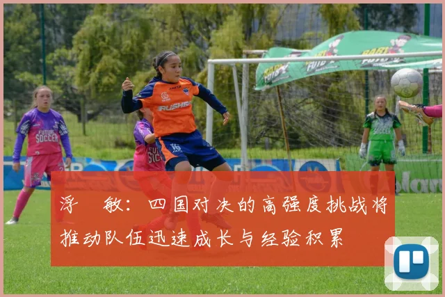 浮嶋敏：四国对决的高强度挑战将推动队伍迅速成长与经验积累