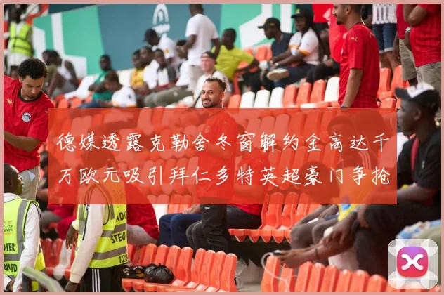 德媒透露克勒舍冬窗解约金高达千万欧元吸引拜仁多特英超豪门争抢