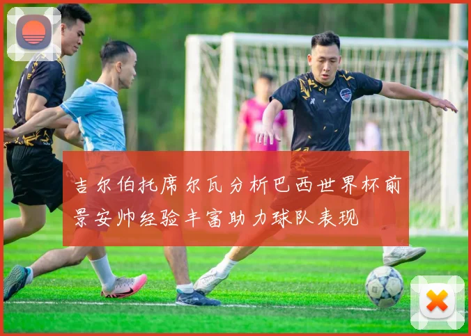 吉尔伯托席尔瓦分析巴西世界杯前景安帅经验丰富助力球队表现