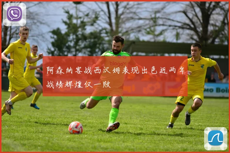 阿森纳客战西汉姆表现出色近两年战绩辉煌仅一败