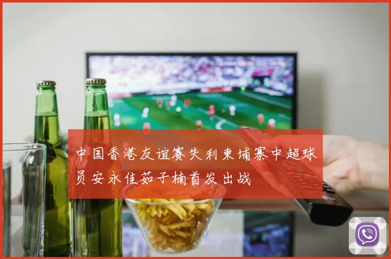 中国香港友谊赛失利柬埔寨中超球员安永佳茹子楠首发出战