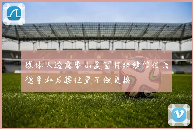 媒体人透露泰山夏窗将继续信任马德鲁加后腰位置不做更换