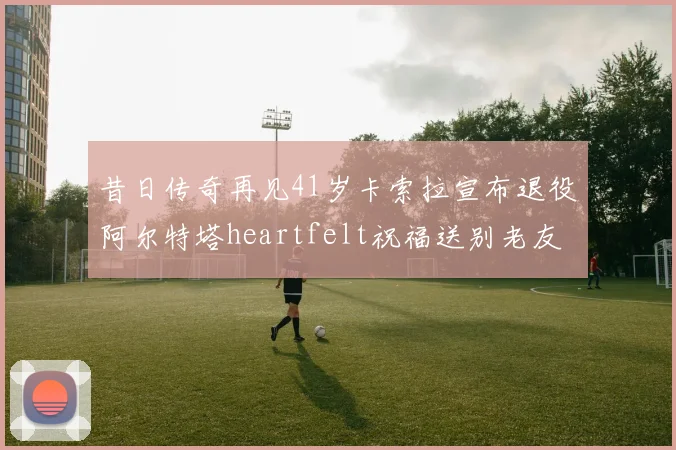 昔日传奇再见41岁卡索拉宣布退役阿尔特塔heartfelt祝福送别老友