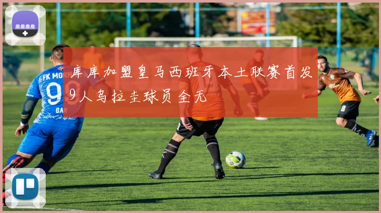 库库加盟皇马西班牙本土联赛首发9人乌拉圭球员全无