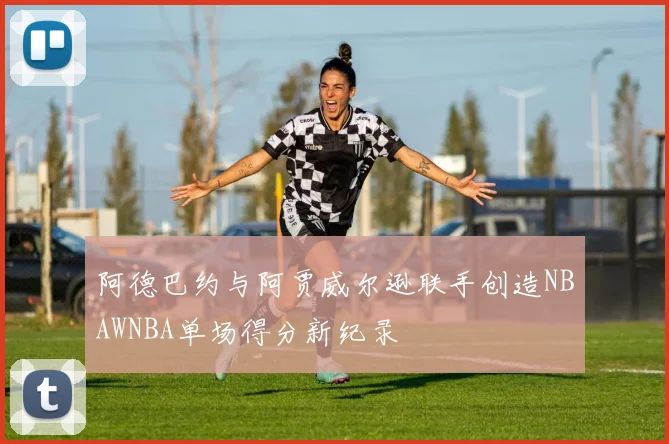 阿德巴约与阿贾威尔逊联手创造NBAWNBA单场得分新纪录