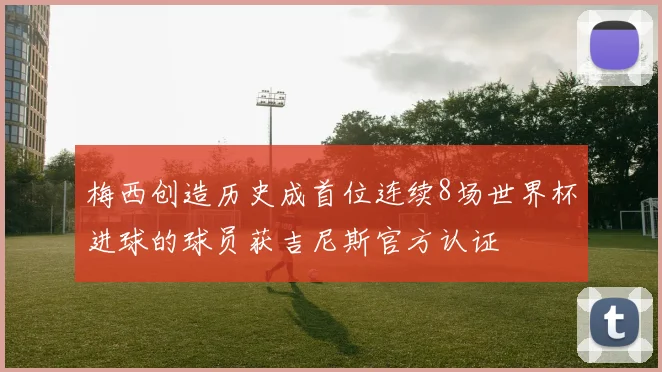 梅西创造历史成首位连续8场世界杯进球的球员获吉尼斯官方认证
