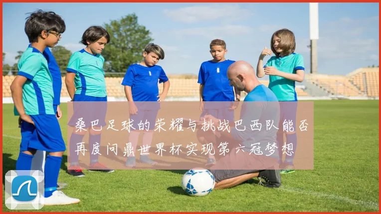 桑巴足球的荣耀与挑战巴西队能否再度问鼎世界杯实现第六冠梦想