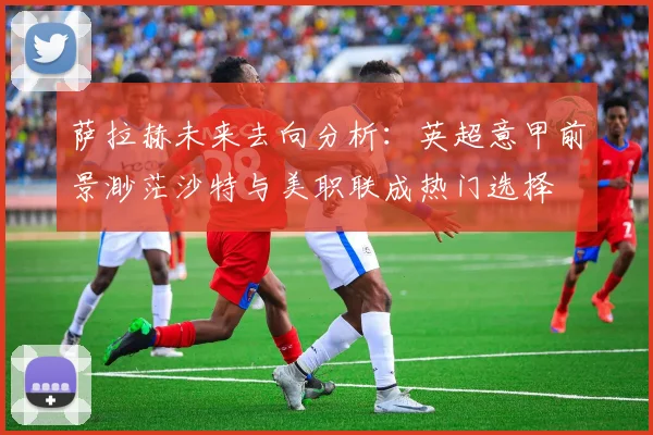 萨拉赫未来去向分析：英超意甲前景渺茫沙特与美职联成热门选择