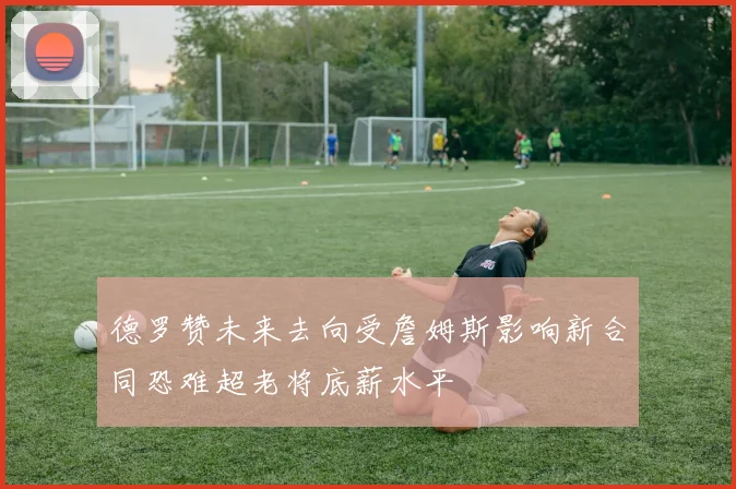 德罗赞未来去向受詹姆斯影响新合同恐难超老将底薪水平