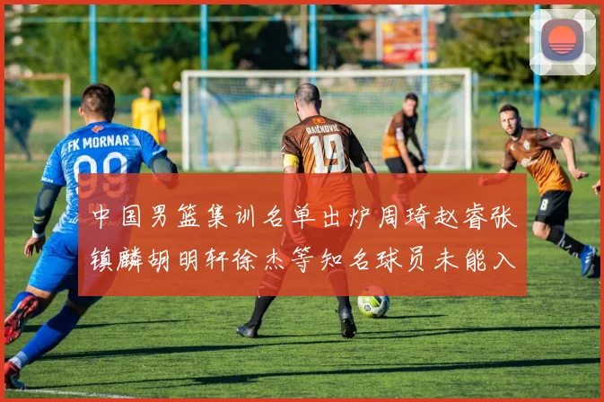 中国男篮集训名单出炉周琦赵睿张镇麟胡明轩徐杰等知名球员未能入选