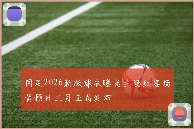 国足2026新版球衣曝光主场红客场黄预计三月正式发布