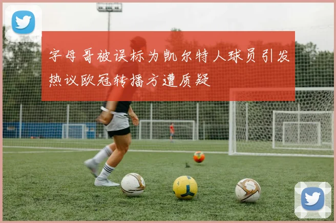 字母哥被误标为凯尔特人球员引发热议欧冠转播方遭质疑