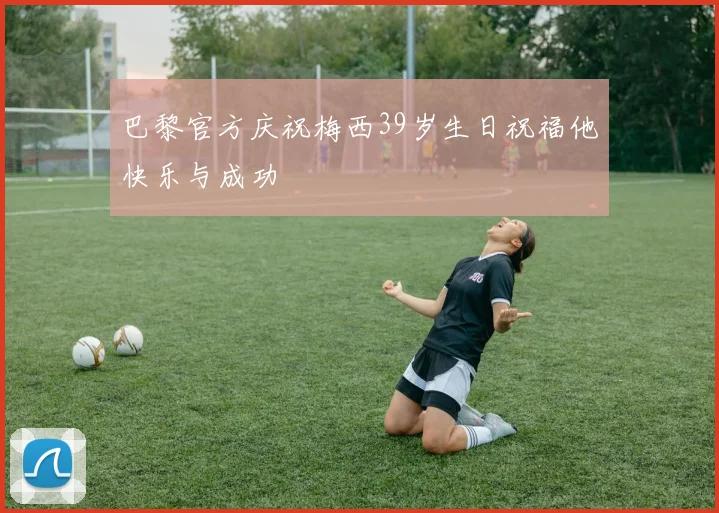 巴黎官方庆祝梅西39岁生日祝福他快乐与成功
