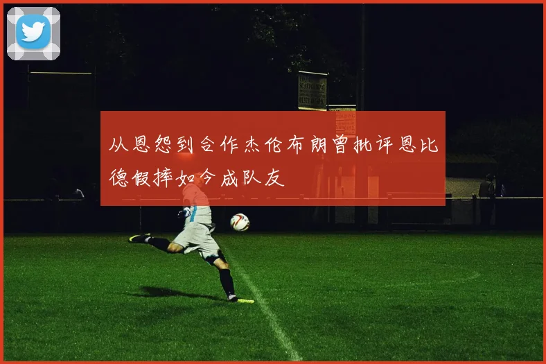 从恩怨到合作杰伦布朗曾批评恩比德假摔如今成队友