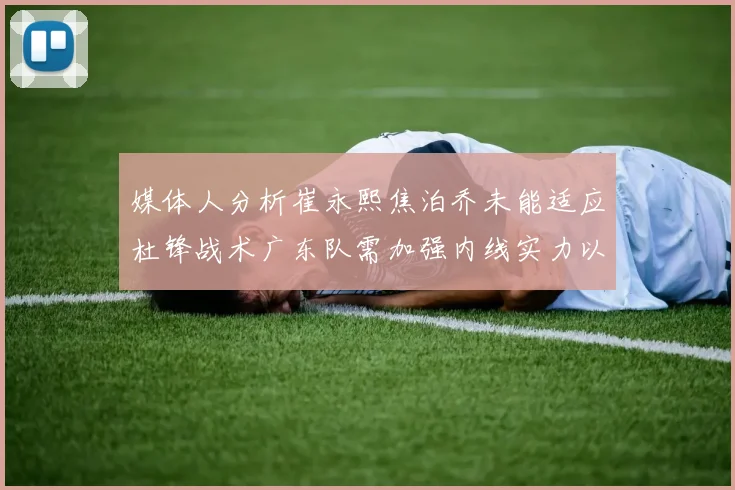 媒体人分析崔永熙焦泊乔未能适应杜锋战术广东队需加强内线实力以提升竞争力