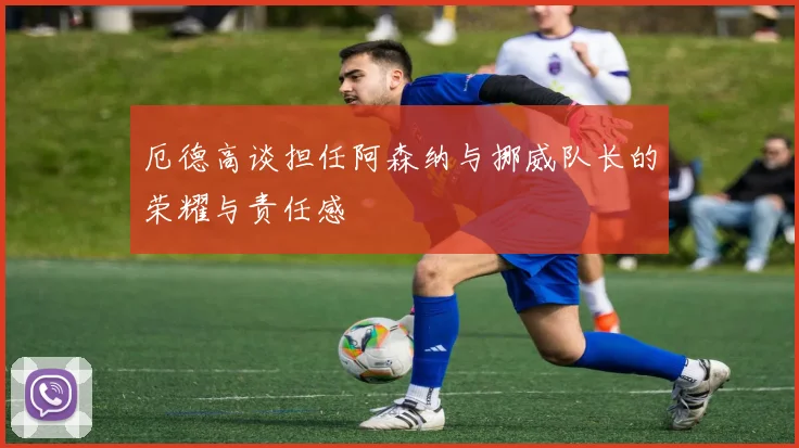 厄德高谈担任阿森纳与挪威队长的荣耀与责任感