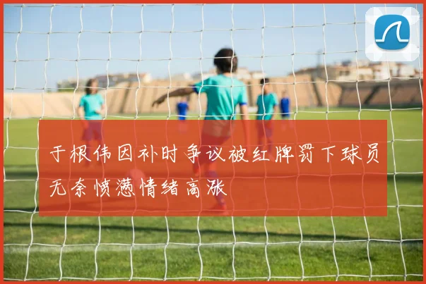 于根伟因补时争议被红牌罚下球员无奈愤懑情绪高涨