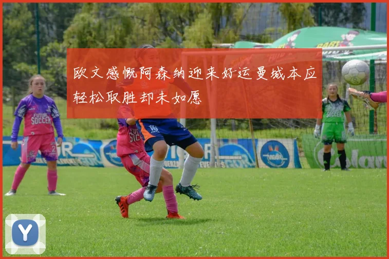 欧文感慨阿森纳迎来好运曼城本应轻松取胜却未如愿