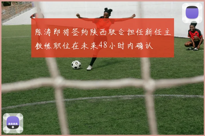 陈涛即将签约陕西联合担任新任主教练职位在未来48小时内确认